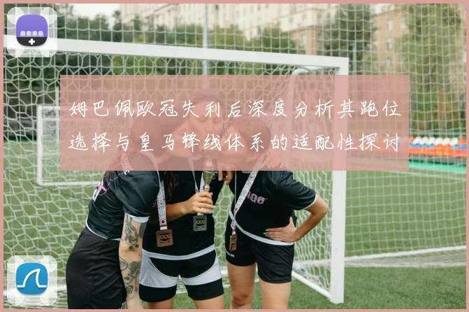 姆巴佩欧冠失利后深度分析其跑位选择与皇马锋线体系的适配性探讨