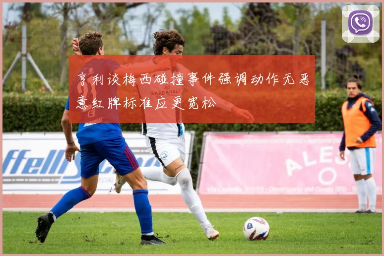 亨利谈梅西碰撞事件强调动作无恶意红牌标准应更宽松