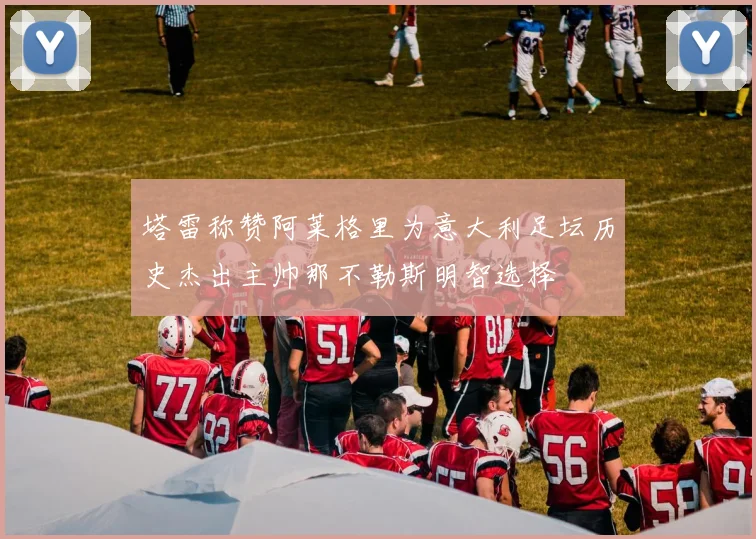 塔雷称赞阿莱格里为意大利足坛历史杰出主帅那不勒斯明智选择