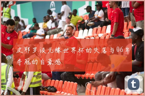 皮耶罗谈无缘世界杯的失落与06年夺冠的自豪感
