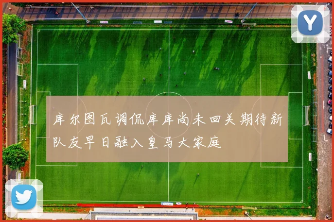 库尔图瓦调侃库库尚未回关期待新队友早日融入皇马大家庭