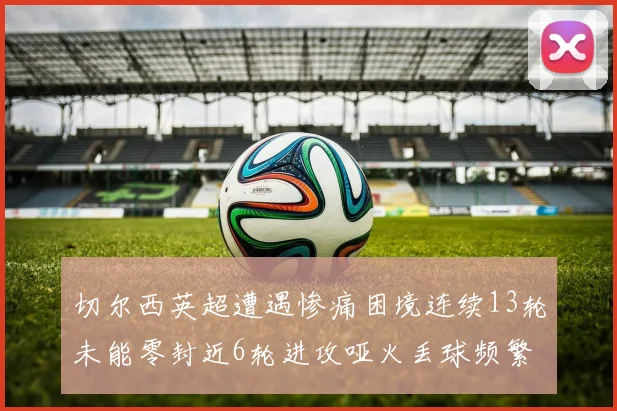 切尔西英超遭遇惨痛困境连续13轮未能零封近6轮进攻哑火丢球频繁