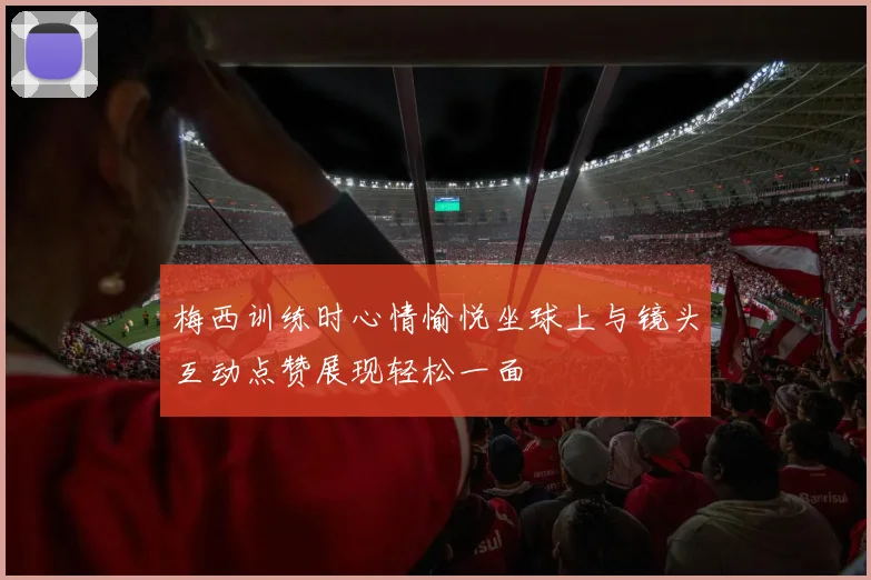 梅西训练时心情愉悦坐球上与镜头互动点赞展现轻松一面