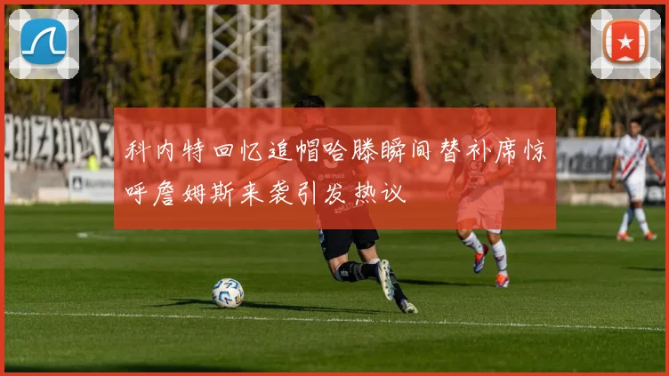 科内特回忆追帽哈滕瞬间替补席惊呼詹姆斯来袭引发热议