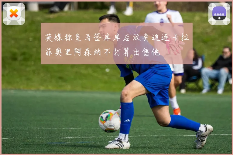 英媒称皇马签库库后放弃追逐卡拉菲奥里阿森纳不打算出售他