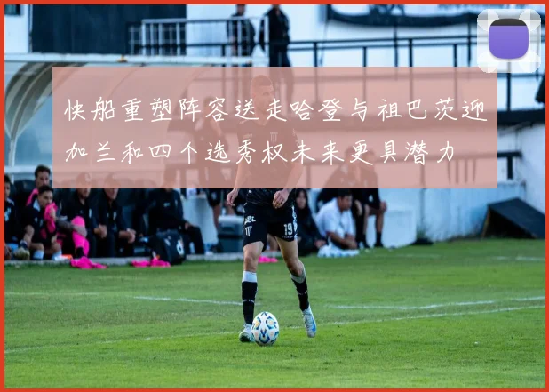 快船重塑阵容送走哈登与祖巴茨迎加兰和四个选秀权未来更具潜力