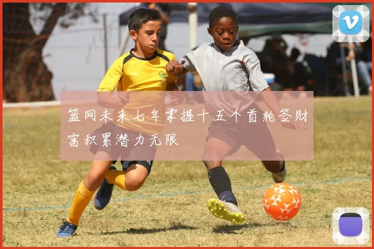 篮网未来七年掌握十五个首轮签财富积累潜力无限
