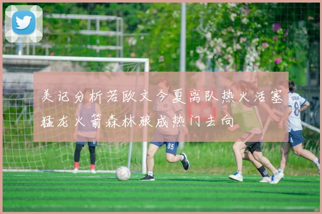 美记分析若欧文今夏离队热火活塞猛龙火箭森林狼成热门去向