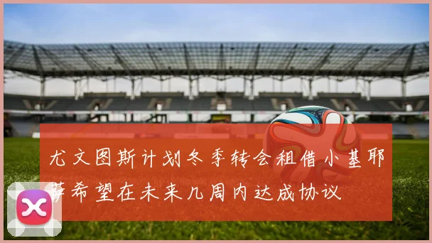 尤文图斯计划冬季转会租借小基耶萨希望在未来几周内达成协议