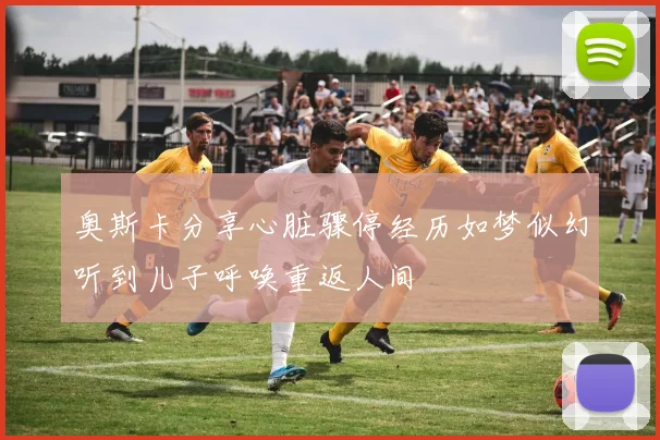 奥斯卡分享心脏骤停经历如梦似幻听到儿子呼唤重返人间