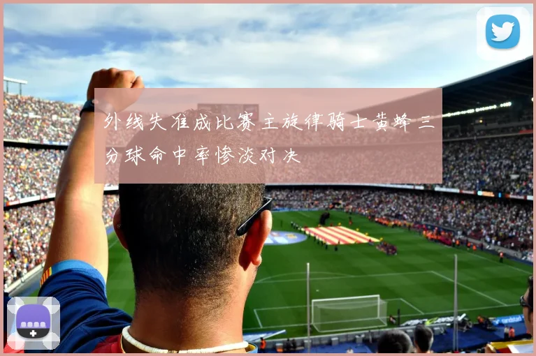 外线失准成比赛主旋律骑士黄蜂三分球命中率惨淡对决
