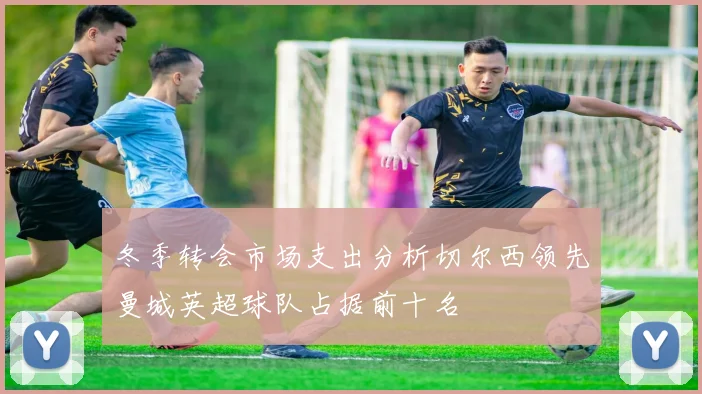 冬季转会市场支出分析切尔西领先曼城英超球队占据前十名