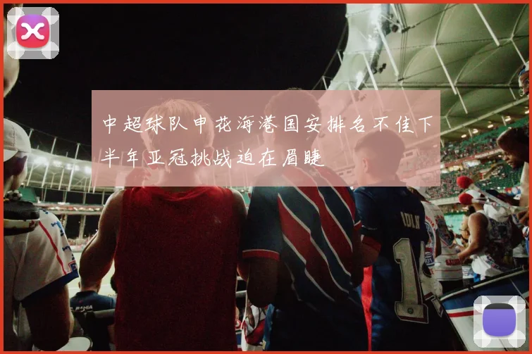 中超球队申花海港国安排名不佳下半年亚冠挑战迫在眉睫