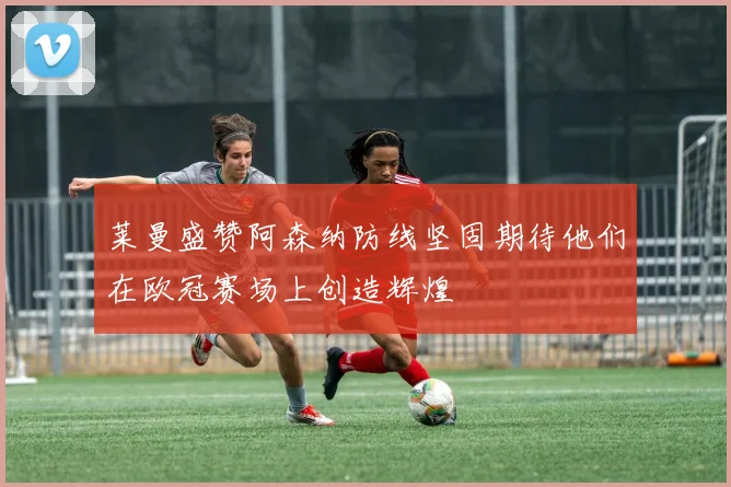 莱曼盛赞阿森纳防线坚固期待他们在欧冠赛场上创造辉煌