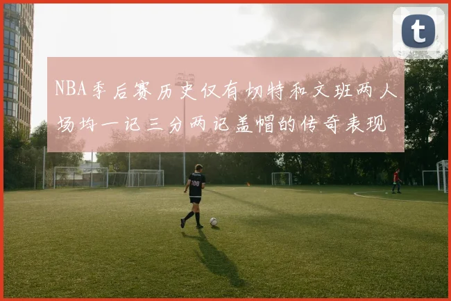 NBA季后赛历史仅有切特和文班两人场均一记三分两记盖帽的传奇表现