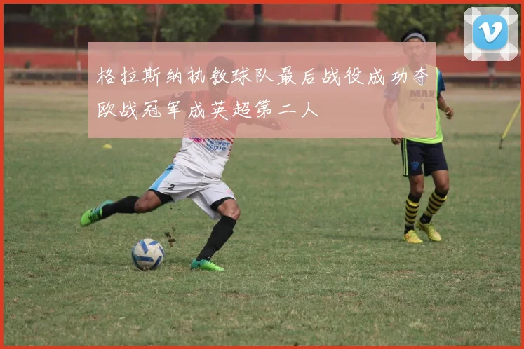 格拉斯纳执教球队最后战役成功夺欧战冠军成英超第二人