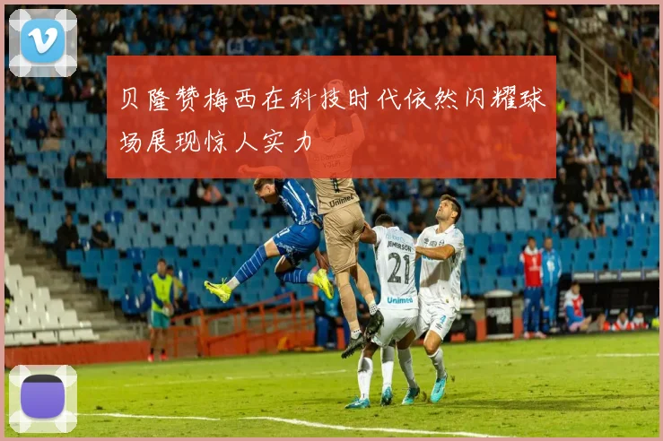 贝隆赞梅西在科技时代依然闪耀球场展现惊人实力