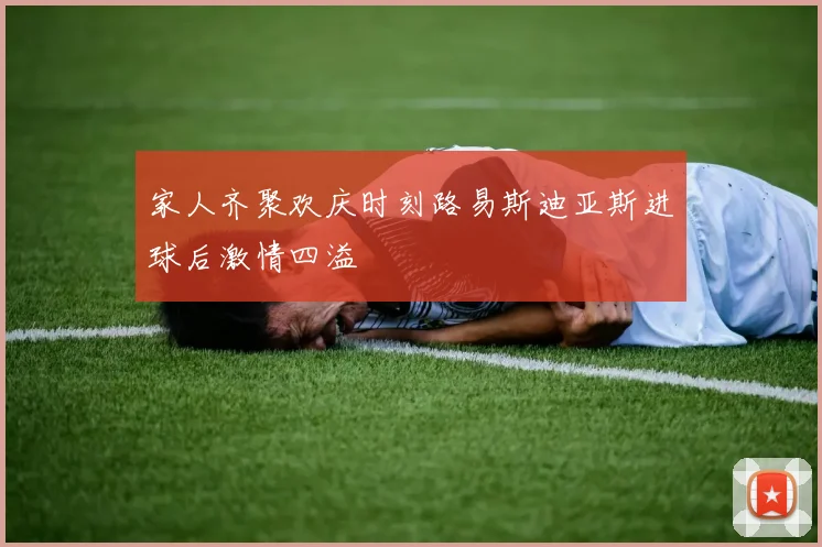 家人齐聚欢庆时刻路易斯迪亚斯进球后激情四溢