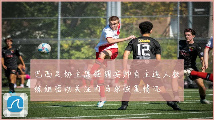 巴西足协主席强调安帅自主选人教练组密切关注内马尔恢复情况